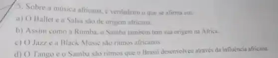 5. Sobre a música africana, é verdadeiro o que se afirma em:
a) O Ballet e a Salsa sao de origem africana.
b) Assim como a Rumba, o Samba também tem sua origem na África.
c) O Jazze a Black Music são ritmos africanos
d) O Tango e o Samba são ritmos que o Brasil desenvolveu através da influência africana.