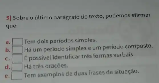 5] Sobre o último parágrafo do texto , podemos afirmar
que:
a. square  Tem dois períodos simples.
b. square 
Há um período simples e um período composto.
C. square  É possivel identificar três formas verbais.
d. square  Há três orações.
e. square  Tem exemplos de duas frases de situação.