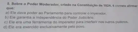 5. Sobre o Poder Moderador criado na Constituição de 1824, é correto afirmar
que:
a) Ele dava poder ao Parlamento para controlar o imperador.
b) Ele garantia a independência do Poder Judiciário.
c) Ele era uma ferramenta do imperador para interferir nos outros poderes.
d) Ele era exercido exclusivamente pelo povo.