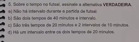 5. Sobre o tempo no futsal, assinale a alternativa VERDADEIRA.
a) Não há intervalo durante a partida de futsal.
b) São dois tempos de 40 minutos e intervalo.
c) São três tempos de 20 minutos e 2 intervalos de 10 minutos.
d) Há um intervalo entre os dois tempos de 20 minutos.