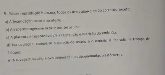 5. Sobre reprodução humana, todos os itens abaixo estão corretos , exceto:
a) A fecundação ocorre no útero;
b) A espermatogênese ocorre nos testiculos;
c) A placenta é responsável pela respiração e nutrição do embrião;
d) Na ovulação rompe-se a parede do ovário e o ovócito é liberado na trompa de
Falópio;
e) A clivagem da célula-ovo origina células denominadas blastômeros.