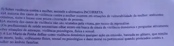 5) Sobre violência contra a mulher, assinale a alternativa INCORRETA.
a)A maioria dos casos de violência contra a mulher ocorrem em situaçōes de vulnerabilidade da mulher.ambientes
externos, noite e locais com pouca circulação de pessoas.
b)A maioria dos casos de violência não são relatados pela vitima, por receio de represálias.
2)Os profissionais de saúde necessitam olhar atento em busca de sinais de violência doméstica e perguntar ativamente
obre situações de ameaças, violência psicológica, fisica e sexual.
l) A Lei Maria da Penha define como violência doméstica qualquer ação ou omissão , baseada no gênero, que resulte
m morte, lesão , sofrimento fisico, sexual ou psicológico e dano moral ou patrimonial quando praticados contra a
ulher no âmbito familiar.