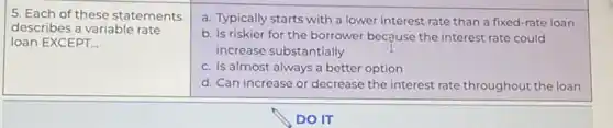 5. Each of these statements
describes a variable rate
loan EXCEPT __
a. Typically starts with a lower interest rate than a fixed-rate loan
b. Is riskier for the borrower because the interest rate could
increase substantially
c. Is almost always a better option
d. Can increase or decrease the interest rate throughout the loan