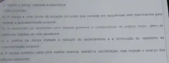 5. Subre a danca assinale a alternativa
VERDAD EIRA:
a) A dança é uma forma de atuação do corpo que consiste em sequências sem movimentos para
revelar a expressividade corporal.
b) A realização de atividades com dangas promove o conhecimento do próprio corpo, além de
estimular hábitos de vida saudáveis.
c) A prática de dança impede a redução do sedentarismo e a diminuição do repertório de
movimentação corporal.
d) A dança contribui para uma melhor postura disciplina, socialização mas impede o avanço dos
reflexos corporais.