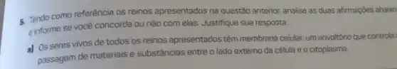 5. Tendo como referência os reinos apresentados na questão anterior, analise as duas afirmações abaixo
e informe se você concorda ou não com elas. Justifique sua resposta.
a) Os seres vivos de todos os reinos apresentados têm membrana celular, um envoltório que controla
passagem de materials e substâncias entre o lado externo da célula e o citoplasma.