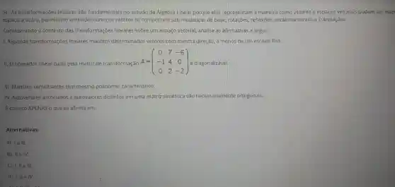 5) As transformações lineares são fundamentais no estudo da Algebra Linear porque elas representam a maneira como vetores e espaços vetorials podem ser map
espaço a outro, permitindo entender como os vetores se comportam sob mudanças de base, rotações, reflexões escalonamentos e translações.
Considerando o contexto das transformações lineares sobre um espaço vetorial, analise as afirmativas a seguir.
1. Algumas transformações lineares mantêm determinados vetores com mesma direção a menos de um escalar fixo.
II. O operador linear dado pela matriz de transformação A = A=(} 0&7&-6 -1&4&0 0&2&-2 ) é diagonalizável.
III. Matrizes semelhantes têm mesmo polinômio caracteristico.
IV. Autovetores associados a autovalores distintos em uma matriz simétrica são necessariamente ortogonais.
E correto APENAS o que se afirma em:
Alternativas:
a) le III.
b) IIe IV.
c) 1,11 e III.
d) 1,11 e IV.