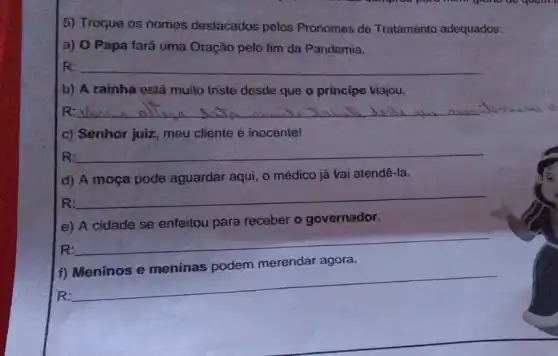 5) Troque os nomes destacados pelos Pronomes de Tratamento adequados:
a) O Papa fará uma Oração pelo fim da Pandemia.
R: __
b) A rainha está muito triste desde que o príncipe viajou.
R __ allow Iniali descl
c) Senhor juiz, meu cliente é inocente!
R: __
d) A moça pode aguardar aqui, o médico já vai atendê-la.
R:
__
e) A cidade se enfeitou para receber o governador.
R:
__
f)
R:
__