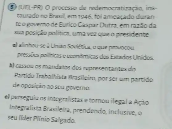 (5) (UEL-PR)0 processo de redemocratiza cào, ins-
taurado no Brasil, em 1946, foi ameaçado duran-
teogovernode Eurico Caspar Dutra em razaoda
sua posição politica, uma vezque o presidente
c) alinhou seà Uniao Soviética ,o que provocou
pressoes politicase econômicas dos Estados Unidos.
b) cassou os mandatos dos representantes do
Partido Trabalhista Brasileiro porserum partido
de oposição ao seu governo.
c) perseguiu os integralistase tornouilegal a
Integralista Brasileira prendendo inclusive, o
seu lider Plínio Salgado.