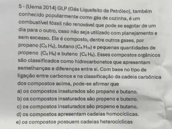 5 - (Uema 2014) GLP (Gás Liquefeito de Petróleo), também
conhecido popularmente como gás de cozinha, é um
combustível fóssil não renovável que pode se esgotar de um
dia para o outro , caso não seja utilizado com planejamento e
sem excesso. Eleé composto, dentre outros gases, por
propano (C_(3)H_(8)) , butano (C_(4)H_(10)) e pequenas quantidades de
propeno (C_(3)H_(6)) e buteno (C_(4)H_(8)) Esses compostos orgânicos
são classificados como hidrocarbonetos que apresentam
semelhanças e diferenças entre si. Com base no tipo de
ligação entre carbonos e na classificação da cadeia carbônica
dos compostos acima , pode-se afirmar que
a) os compostos insaturados são propano e butano.
b) os compostos insaturados são propeno e buteno.
c) os compostos insaturados são propeno e butano.
d) os compostos apresentam cadeias homocíclicas.
e) os compostos possuem cadeias heterocíclicas