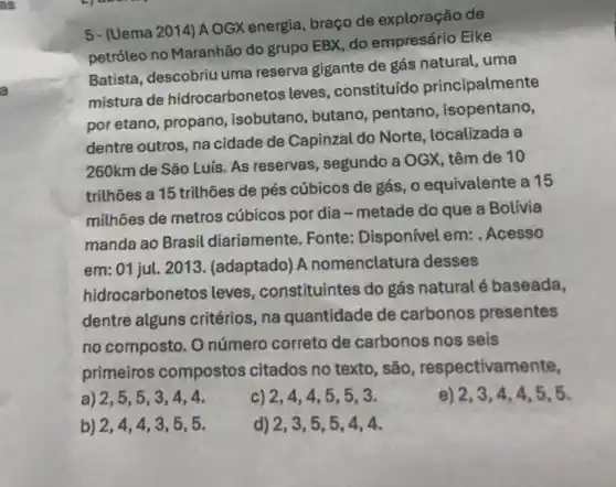 5- (Uema 2014) A OGX energia, braço de de
petróleo no Maranhão do grupo EBX, do empresário Eike
Batista, descobriu uma reserva gigante de gás natural, uma
mistura de hidrocarbonetos leves , constituído principalmente
por etano, propano isobutano, butano pentano, isopentano,
dentre outros, na cidade de Capinzal do Norte , localizada a
260km de São Luís As reservas, segundo a OGX, têm de 10
trithões a 15 trithões de pés cúbicos de gás, o equivalente a 15
milhões de metros cúbicos por dia -metade do que a Bolivia
manda ao Brasil diariamente. Fonte:Disponível em: . Acesso
em: 01 jul. 2013 . (adaptado) A nomenclatura desses
hidrocarbonetos leves constituintes do gás natural é baseada,
dentre alguns critérios na quantidade de carbonos presentes
no composto. O número correto de carbonos nos seis
primeiros compostos citados no texto, são , respectivam ente,
a) 2,5,5,3,4,4.	c) 2,4,4,5,5,3.	2,3,4,4,5,5.
b) 2,4,4,3,5,5.	d) 2,3,5,5,4,4.