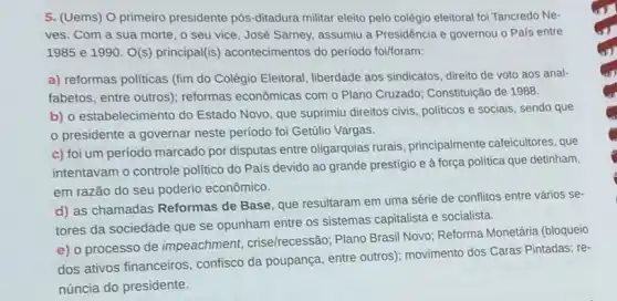 5. (Uems) O primeiro presidente pós-ditadura militar eleito pelo colégio eleitoral foi Tancredo Ne-
ves. Com a sua morte, o seu vice , José Sarney, assumiu a Presidência e governou o Pais entre
1985 e 1990. O(s)principal(is) acontecimentos do período foi/foram:
a) reformas politicas (fim do Colégio Eleitoral, liberdade aos sindicatos, direito de voto aos anal-
fabetos, entre outros)reformas econômicas com o Plano Cruzado; Constitulção de 1988.
b) 0 estabelecimento do Estado Novo, que suprimiu direitos civis, politicos e sociais, sendo que
presidente a governar neste período foi Getúlio Vargas.
c) foi um período marcado por disputas entre oligarquias rurais, principalmente cafeicultores, que
intentavam o controle politico do País devido ao grande prestígio e à força politica que detinham,
em razão do seu poderio econômico.
d) as chamadas Reformas de Base, que resultaram em uma série de conflitos entre vários se-
tores da sociedade que se opunham entre os sistemas capitalista e socialista.
e) o processo de impeachment, crise/recessão;Plano Brasil Novo; Reforma Monetária (bloqueio
dos ativos financeiros confisco da poupança, entre outros); movimento dos Caras Pintadas; re-
núncia do presidente.