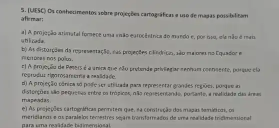 5. (UESC) Os conhecimentos sobre projeções cartográficas e uso de mapas possibilitam
afirmar:
a) A projeção azimutal fornece uma visão eurocêntrica do mundo e , por isso, ela não é mais
utilizada.
b) As distorções da representação, nas projeções cilíndricas, são maiores no Equador e
menores nos polos.
c) A projeção de Peters é a única que não pretende privilegiar nenhum continente, porque ela
reproduz rigorosamente a realidade.
d) A projeção cônica só pode ser utilizada para representar grandes regiōes, porque as
distorções são pequenas entre os trópicos, não representando, portanto , a realidade das áreas
mapeadas.
e) As projeções cartográficas permitem que, na construção dos mapas temáticos, os
meridianos e os paralelos terrestres sejam transformados de uma realidade tridimensional
para uma realidade bidimensional.