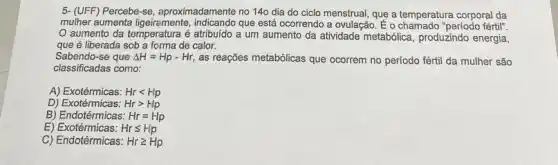 5- (UFF) Percebe-se aproximadamente no 140 dia do ciclo menstrual, que a temperatura corporal da
mulher aumenta ligeirremente que está ocorrendo a ovulação. E o chamado "periodo fértil".
aumento da temperatura é atribuído a um aumento da atividade metabólica produzindo energia,
que é liberada sob a forma de calor.
Sabendo-se que Delta H=Hp-Hr, as reações metabólicas que ocorrem no período fértil da mulher são
classificadas como:
A) Exotérmicas: Hrlt Hp
D)	Hrgt Hp
B) Endotérmicas: Hr=Hp
E)	Hrleqslant Hp
C) Endotérmicas: Hrgeqslant Hp