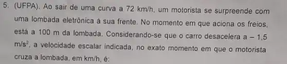 5. (UFPA). Ao sair de uma curva a 72km/h um motorista se surpreende com
uma lombada eletrônica à sua frente. No momento em que aciona os freios,
está a 100 m da lombada. Considerando -se que o carro desacelera
a-1,5
m/s^2
a velocidade escalar indicada , no exato momento em que o motorista
cruza a lombada, em km/h, é: