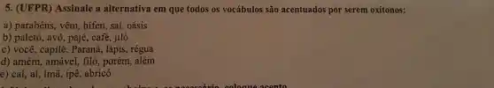 5. (UFPR)Assinale a alternativa em que todos os vocábulos são acentuados por serem oxítonos:
a) parabéns, vêm , hifen, saí, oásis
b) paletó, avô , pajé, café, jiló
c) você, capilé , Paraná, lápis , régua
d) amém , amável, filó , porém, além
e) caí, aí, ímã , ipê, abricó