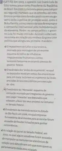 5) (UFT-TO) Em 2003 o operário Luiz Inácio Lula da
Silva tomou posse como Presidente da República
do Brasil. Em 2007 ,Lula tomoupossepara cumprir
seu segundo mandato que se estendeu até 2010.
Entre os pontos considerados positivos em seu go-
verno estão a política de proteção social , como o
Bolsa Familia , ocrescimentoda taxa de emprego e
a campanha internacional pela multipolarização
da economia. Porém no campo político, o gover-
no Lula foi muito criticado. Assinale a alternati-
va correta em relação aos motivos da grave crise
política que atingiu seu primeiro mandato:
a) Oimpeachment de Collor e sua renúncia,
motivada pela montagem de um enorme
esquema de tráfico de influências.
irregularidades financeiras e contas
bancárias fantasmas envolvendo pessoas do
governo federal.
b) Oescândalo dos 'anōe is do orçamento", no qual
os deputados recebiam verbas das empreiteiras
para, em troca, incluirem no orçamento da União
previsōes de recursos públicos para execução
de obra
c) O escândalo do "Mensalão", esquema de
corrupção montado por integrantes do governo
para pagar 'mesadas "aos deputados que
votassem a favor dos seus projetos na Câmara e
no Senado Federal
d) Oescândalo da merenda escolar no Estado
de São Paulo, em 2008, no qual empresas
fornecedoras de alimentos para as escolas foram
acusadas de fraudar licitações para ganhar
concorrências.
e) Aviolação do painel do Senado Federal, em
2002, no qual algun:s senadores foram acusados
de manipular os instrumentos eletrônicos de
votação para descobrirem em que e em quem os
parlamentares dessa casa votavam.