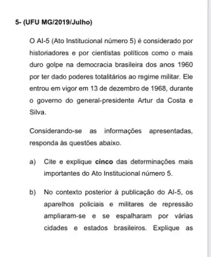 5- (UFU MG/2019/Julho)
Al-5 (Ato Institucional número 5) é considerado por
historiadores e por cientistas politicos como o mais
duro golpe na democracia brasileira dos anos 1960
por ter dado poderes totalitários ao regime militar.. Ele
entrou em vigor em 13 de dezembro de 1968, durante
governo do general.presidente Artur da Costa e
Silva.
Considerando-se as informações apresentadas,
responda às questões abaixo.
a)Cite e explique cinco das determinações mais
importantes do Ato Institucional número 5.
b) No contexto posterior à publicação do Al-5 . os
aparelhos policiais e militares de repressão
ampliaram-se e se espalharam por várias
cidades e estados brasileiros . Explique as