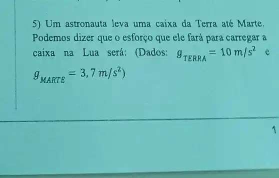 5) Um astronauta leva uma caixa da Terra até Marte.
Podemos dizer que o esforço que ele fará para carregar a
caixa na Lua será: (Dados: g_(TERRA)=10m/s^2
g_(MARTE)=3,7m/s^2)