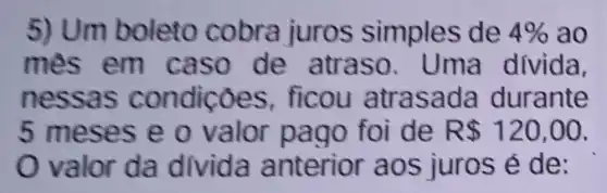 5) Um boleto simples de 4%  ao
mês em caso de atraso. Um a divida,
nessas oes, fi cou atrasada durante
5 meses e o va de R 120,00
Ova for da divida a nterior aos juros é de: