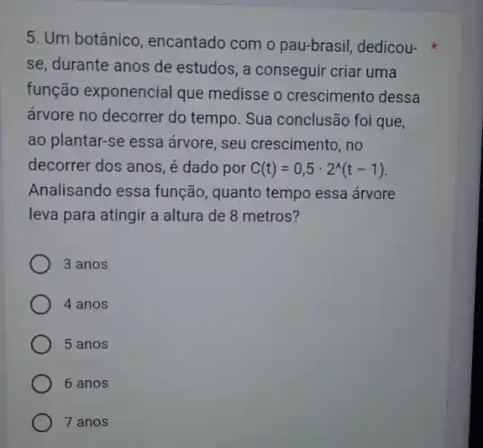 5. Um botânico , encantado com o pau-brasil, dedicou-
se, durante anos de estudos, a conseguir criar uma
função exponencial que medisse o crescimento dessa
arvore no decorrer do tempo. Sua conclusão foi que,
ao plantar-se essa arvore, seu crescimento , no
decorrer dos anos, é dado por C(t)=0,5cdot 2^wedge (t-1)
Analisando essa função , quanto tempo essa árvore
leva para atingir a altura de 8 metros?
3 anos
4 anos
5 anos
6 anos
7 anos