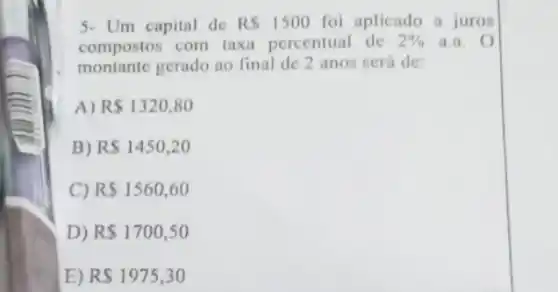 5- Um capital de RS1500 foi aplicado a juros
compostos com taxi percentual de 2%  a. o
montante gerado ao final de 2 anos será de
A) R 1320,80
B) RS1450,20
C) R 1560,60
D) R 1700,50
E) RS1975,30