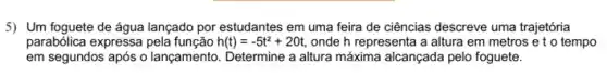 5) Um foguete de água lançado por estudantes em uma feira de ciências descreve uma trajetória
parabólica expressa	h(t)=-5t^2+20t, onde h representa a altura em metros e to tempo
em segundos após o lançamento. Determine a altura máxima alcançada pelo foguete.