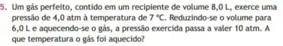 5. Um gás perfeito , contido em um recipiente de volume 8,0 L, exerce uma
pressão de 4,0 atm à temperatura de 7^circ C Reduzindo-se o volume para
6,OLe aquecendo-se o gás , a pressão exercida passa a valer 10 atm. A
que temperatura o gás foi aquecido?