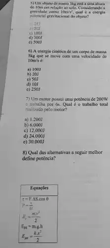 5) Um objeto de massa 3kg está a uma altura
de 10m em relação ao solo. Considerando a
gravidade como 10m/s^2 qual é a energia
potencial gravitacional do objeto?
a) 25J
b) 50J
c) 100J
d) 300J
e) 500J
6) A energia cinética de um corpo de massa
5kg que se move com uma velocidade de
10m/s é:
a) 100J
b) 20J
c) 50J
d) 10J
e) 250J
7) Um motor possui uma potência de zoow
e trabalha por 6s . Qual é o trabalho total
realizado pelo motor?
a) 1.200J
b) 6.000J
c) 12.000J
d) 24.000J
e) 30.000J
8) Qual das alternativas a seguir melhor
define potência?