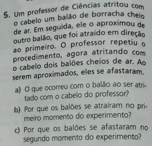 5. Um professor de Ciências atritou com
cabelo um ba lão de b orracha cheio
de ar. Em sequida, ele o aprox imou de
outro balão que fo i atraído em direção
ao prime iro. O professo r rep etiu o
procedimento , agora a tritando com
cabelo dois ba lões che ar. Ao
serem aproximados, e les se afastaram.
a) O que ocorreu com o balao ao ser atri-
tado com o cabelo do pr ofessor?
b) Por que os balões se atraíram no pri-
meiro momento do experim lento?
c) Por que os baloes se m no