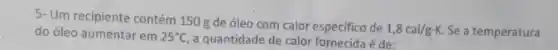 5- Um recipiente contém 150 g de óleo com calor especifico de
1,8cal/gcdot K. Se a temperatura do óleo aumentar em 25^circ C a quantidade de calor fornecida é de: