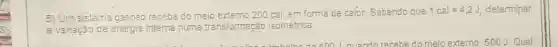 5) Um sistema gasoso recebe do meip extemo 200 cal, em form a de calor. Sabendo que
1cal=4,2J, determinar
a variação de energia interna numa transformaçáo isométrica.