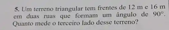 5. Um terreno triangular tem frentes de 12 me 16 m
em duas ruas que formam um ângulo de 90^circ 
Quanto mede o terceiro lado desse terreno?