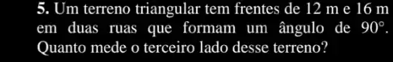 5. Um terreno triangular tem frentes de 12 m e 16 m
em duas , ruas ; que formam n um ângulo de 90^circ 
Quanto mede o terceiro lado desse terreno?