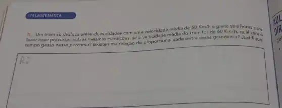 5. Um trem se desloca entre duas com uma velocidade média de 50 Km/he gasta seis horas para
média do trem for de
60Km/h, qual
fazer esse percurso. Sob as mesmas condições, se a proporcionalidade entre essas grandezas? Justifique.
oo gasto nesse percurso'Existe uma relação de
square