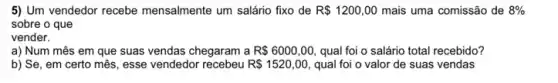 5) Um vendedor recebe mensalmente um salário fixo de R 1200,00 mais uma comissão de 8% 
sobre o que
vender.
a) Num mês em que suas vendas chegaram a R 6000,00 qual foi o salário total recebido?
b) Se, em certo mês, esse vendedor	R 1520,00, qual foi o valor de suas vendas