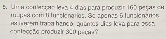 5. Uma confecção leva 4 dias para produzir 160 peças de
roupas com 8 funcionários. Se apenas 6 funcionários
estiverem trabalhanc 10, quantos dias leva para essa
confecção produzir 300 peças?