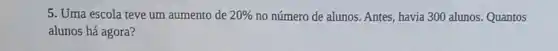 5. Uma escola teve um aumento de 20%  no número de alunos Antes, havia 300 alunos Quantos
alunos há agora?
