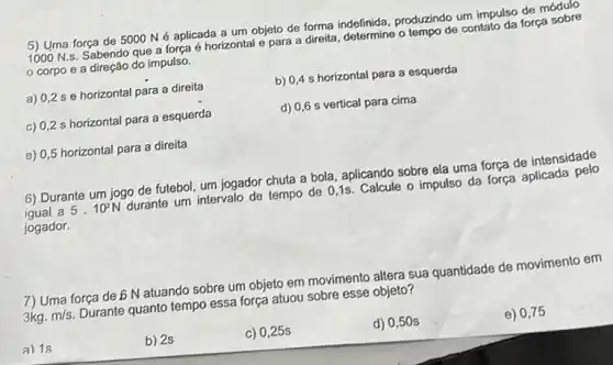 5) Uma força de 5000 Né aplicada a um objeto de forma indefinida, produzindo um impulso de módulo
1000 N.s. Sabendo que a força é horizontal e para a direita, determine o tempo de contato da força sobre
corpo e a direção do impulso.
a) 0,2 s e horizontal para a direita
c) 0,2 s horizontal para a esquerda
e) 0,5 horizontal para a direita
b) 0,4 s horizontal para a esquerda
d) 0,6 s vertical para cima
6) Durante um jogo de futebol, um jogador chuta a bola, aplicando sobre ela uma força de intensidade
igual a 5.10^2N durante um intervalo de tempo de 0,1s Calcule o impulso da força aplicada pelo
jogador.
7) Uma força de b N atuando sobre um objeto em movimento altera sua quantidade de movimento em
3kg.m/s Durante quanto tempo essa força atuou sobre esse objeto?
a) 1s
b) 2s
c) 0,25s
d) 0,50 s
e) 0,75