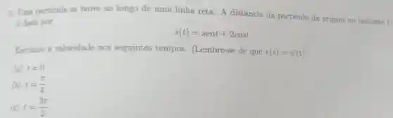 5. Uma particula se move ao longo de uma linha reta. A distância da partícula da origem no instante t
edada por
s(t)=sent+2cost
Encontre a velocidade nos seguintes tempos (Lembre-se de que
v(t)=s^2(t)
(a) t=0
(b) t=(pi )/(4)
(c) t=(3pi )/(2)