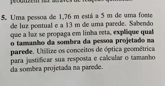 5. Uma pessoa de 1,76 m está a 5 m de uma fonte
de luz pontual e a 13 m de uma parede . Sabendo
que a luz se propaga em linha reta , explique qual
tamanho da sombra da pessoa projetado na
parede. Utilize os conceitos de óptica geométrica
para justificar sua resposta e calcular o tamanho
da sombra projetada na parede.