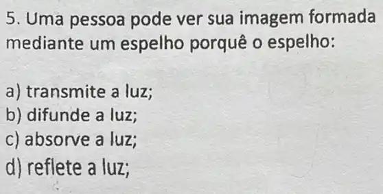 5. Uma pessoa pode ver sua imagem formada
mediante um espelho porquê o espelho:
a) transmite a luz;
b) difunde a luz;
c) absorve a luz;
d) reflete a luz;