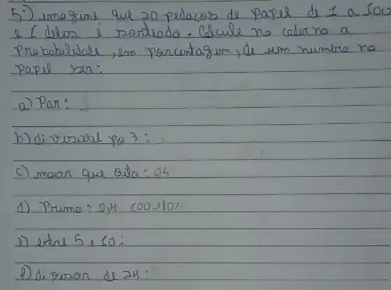 5) umagine que 20 pedacos de papel de 1 a 100 e I delos é roortado. Calcule no cederno a Probabilidade, em porcutagem, de um numere na papel ser:
a) Par:
b) divirural po 3 :
c) maior que 0,10: 05 
d) Primo: 0,4 200-101.
e) entre 5, 10:
1) di veror de 24: