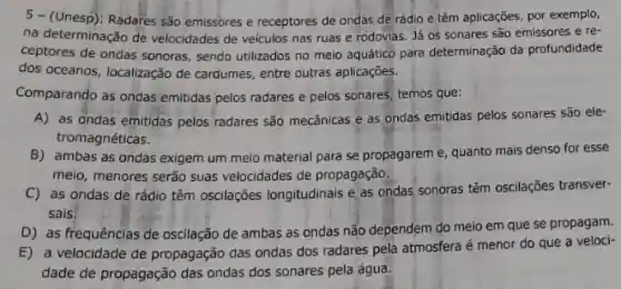 5- (Unesp): Radares são emissores e receptores de ondas de rádio e têm aplicações, por exemplo,
na determinação de velocidades de veiculos nas ruas e rodovias. Já os sonares são emissores e re-
ceptores de ondas sonoras , sendo utilizados no meio aquático para determinação da profundidade
dos oceanos, localização de cardumes, entre outras aplicações.
Comparando as ondas emitidas pelos radares e pelos sonares, temos que:
A) as ondas emitidas pelos radares são mecânicas e as ondas emitidas pelos sonares são ele-
tromagnéticas.
B) ambas as ondas exigem um meio material para se propagareme quanto mais denso for esse
meio, menores serão suas velocidades de propagação.
C) as ondas de rádio têm oscilações longitudinais e as ondas sonoras têm oscilações transver-
sais.
D) as frequências de oscilação de ambas as ondas não dependem do meio em que se propagam.
E) a velocidade de propagação das ondas dos radares pela atmosfera é menor do que a veloci-
dade de propagação das ondas dos sonares pela água.