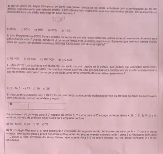 5) (Uniar-2016) Os Jogos Olimpicos de 2016, que foram realizados no Brasil contaram com a participação de 10500
Considerando que atletas, 8400 são do sexo masculino, qual a probabilidade de que, em se escolhendo
aleatonamente um atleta, este seja do sexo feminino?
a) 80%  b) 50%  C) 40%  d) 20%  e) 10% 
6) (Av. Programática-2023)Para a criação da senha de um site Kevin resolveu usaras letras do seu nome. A senha será
alfanumérica com 7 digitos sendo os 4 primeiros letras e-os 3 ultimos algarismos. Sabendo que nenhum destes digitos
pode se repetir, de quantas maneiras distintas Kevin pode formar essa senha?
a) 86400 b) 95600 c) 106300 d) 120500
7) (ifpe-2016) Um auditorio em forma de um salão circular dispôe de 6 portas, que podem ser utilizadas tanto como
entrada ou para saida do salão. De quantos modos distintos uma pessoa que se encontra fora do auditório pode entrar
e
sair do mesmo, utilizando como porta de saida uma porta diferente da que utilizou para entrar?
a) 6 b) 5 c) 12 d) 30 e) 36
8) (ifba-2016) De acordo com o DETRAN de uma a certa cidade. ainda estão disponiveis os prefixos de placa de automóveis
com trés letras, conforme modelo a seguir
square  square  square 
blackboard
Se estiverem disponiveis para o 2^circ  espaço as letras X Yez, e para o 3^circ  espaço as letras letras A. B,C,D E.F,Ge H
entǎo o número de prefixos disponiveis para emplacamento é
a) 18 b) 24 c) 28 d) 36 e) 60
9) No Colégio Wenevers a nota bimestral é composta do seguinte modo Atribui-se um valor de 0 a 10 para a prova
mensal, bem como para a prova bimestral e Atividades. As provas mensal e bimestral tem peso 2 e Atividades tem peso
1. Calcule a nota bimestral do aluno Fleters que obteve nota 5,0 na prova mensal, 60 na prova bimestral e 7,0 em
Atividades