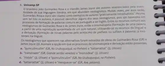 5. Unicamp-SP
brasileiro João Guimarães Rosa e o irland@s James Joyce são autores reverenciados pela inven-
tividade de sua linguagem literária em que abundam neologismos. Muitas vezes, por essa razão,
Guimarães Rosa e Joyce são citados como exemplos de autores "praticamente intraduziveis'Mesmo
sem ter lido os autores, é possivel identificar alguns dos seus neologismos pois são baseados em
processos de formação de palavras comuns ao portugues e ao inglês. Entre os recursos comuns aos
neologismos de Guimarães Rosa e de James Joyce, estão a onomatopeia (formação de uma palavra
a partir de uma reprodução aproximada de um som natural utilizando-se os recursos da língua)e
a derivação (formação de novas palavras pelo acréscimo de prefixos ou sufixos a palavras já exis-
tentes na língua).
Os neologismos que aparecem nas alternativas foram extraídos de obras de Guimarães Rosa (GR) e
James Joyce (J))Assinale a opção em que os processos de onomatopeia e derivação estão presentes.
a. "quinculinculim" (GR No Urubuquaquá, no Pinhém) e "tattarrattat" (J), Ulisses)
b. "transtrazer" (GR Grande sertão:veredas) e "monoideal" (J)Ulisses)
c. "rtststr" ())Ulisses) e "quinculinculim" (GR No Urubuquaquá, no Pinhém).
d. "tattarrattat" ()Ulisses) e "inesquecer-se" (GR Ave, palavra).