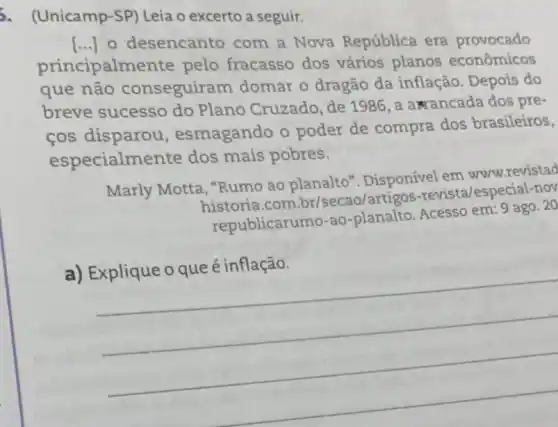 5. (Unicamp-SP)Leia o excerto a seguir.
principalmen'te pelo fracasso dos vários planos econômicos
() o desencanto com a Nova República era provocado
que não conseguiram domar o dragão da inflação. Depois do
breve sucesso do Plano Cruzado, de 1986, a a rancada dos pre-
cos disparou , esmagando o poder de compra dos brasileiros,
especialm ente dos mais pobres.
Marly Motta, "Rumo ao planalto ". Disponivel em www..revistad
historia.com br/secao/artigos -revista/especial-nov
republicarumo-ao -planalto. Acesso em:9 ago. 20
__
c. -