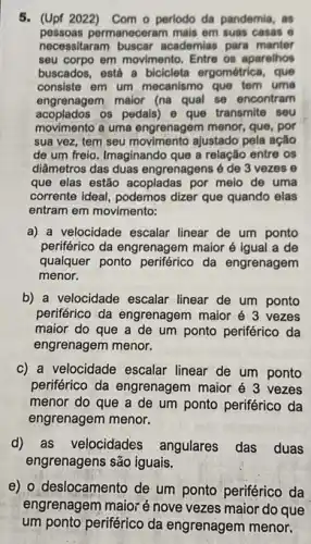 5. (Upf 2022) Com o perlodo da pandemia, as
pessoas permaneceram mais em suas casas e
necessitaram buscar academias para manter
seu corpo em movimento Entre os aparelhos
buscados, está a bicicleta ergométrica, que
consiste em um mecanismo que tem uma
engrenagem maior (na qual se encontram
acoplados os pedais) e que transmite seu
movimento a uma engrenagem menor, que, por
sua vez, tem seu movimento ajustado pela ação
de um freio. Imaginando que a relação entre os
dilametros das duas engrenagens é de 3 vezes e
que elas estão acopladas por meio de uma
corrente ideal, podemos dizer que quando elas
entram em movimento:
a) a velocidade escalar linear de um ponto
periférico da engrenagem maior é igual a de
qualquer ponto periférico da engrenagem
menor.
b) a velocidade escalar linear de um ponto
periférico da engrenagem maior é 3 vezes
maior do que a de um ponto periférico da
engrenagem menor.
c) a velocidade escalar linear de um ponto
periférico da engrenagem maior é 3 vezes
menor do que a de um ponto periférico da
engrenagem menor.
d) as velocidades angulares das duas
engrenagens são iguais.
e) o deslocamento de um ponto periférico da
engrenagem maior é nove vezes maior do que
um ponto periférico da engrenagem menor.