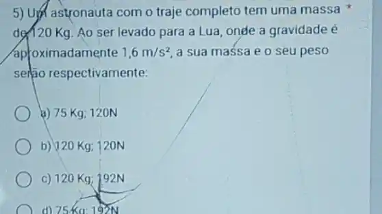 5) Upt astronauta com o traje completo tem uma massa
de/20 Kg. Ao ser levado para a Lua onde a gravidade é
aproximadamente 1,6m/s^2 a sua massa e o seu peso
serio respectivamente:
a) 75 Kg; 120N
b) 120 Kg 120N
c) 120 Kg; 192 N
d) 75Ka: 192N