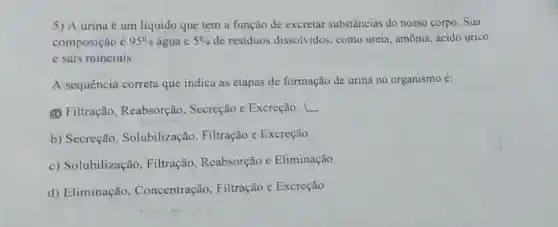 5) A urina é um líquido que tem a função de excretar substâncias do nosso corpo. Sua
composição é 95%  água e 5%  de resíduos dissolvidos, como ureia, amônia, ácido úrico
e sais minerais.
A sequência correta que indica as etapas de formação de urina no organismo é:
(a) Filtração , Reabsorção , Secreção e Excreção. L
b) Secreção , Solubilização , Filtração e Excreção.
c) Solubilização , Filtração , Reabsorção e Eliminação.
d) Eliminação , Concentração , Filtração e Excreção.