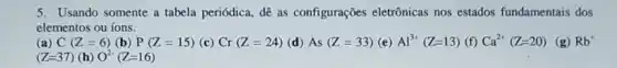 5. Usando somente a tabela periódica, dê as configurações eletrônicas nos estados fundamentais dos
elementos ou ions.
(a) C(Z=6) (b) P(Z=15) (c) Cr(Z=24) (d) As(Z=33) (e) Al^3+(Z=13) (f) Ca^2+(Z=20) (g) Rb^+
(Z=37) (h) O^2-(Z=16)